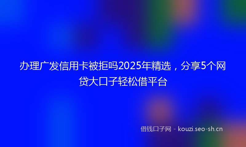 办理广发信用卡被拒吗2025年精选，分享5个网贷大口子轻松借平台