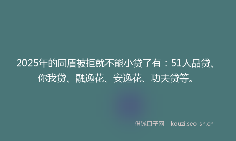 2025年的同盾被拒就不能小贷了有：51人品贷、你我贷、融逸花、安逸花、功夫贷等。
