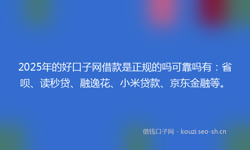 2025年的好口子网借款是正规的吗可靠吗有：省呗、读秒贷、融逸花、小米贷款、京东金融等。