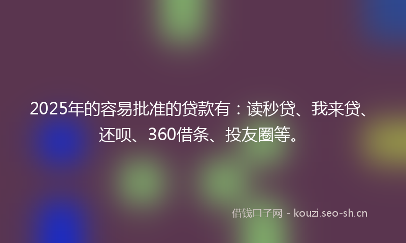 2025年的容易批准的贷款有：读秒贷、我来贷、还呗、360借条、投友圈等。