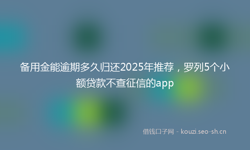 备用金能逾期多久归还2025年推荐，罗列5个小额贷款不查征信的app
