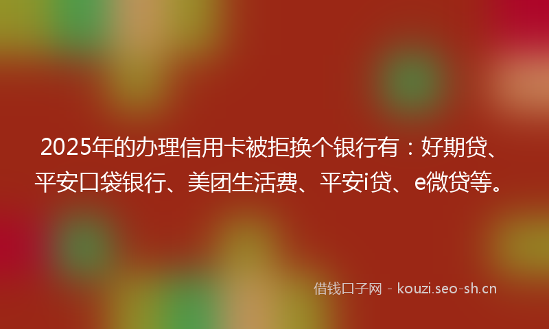 2025年的办理信用卡被拒换个银行有：好期贷、平安口袋银行、美团生活费、平安i贷、e微贷等。