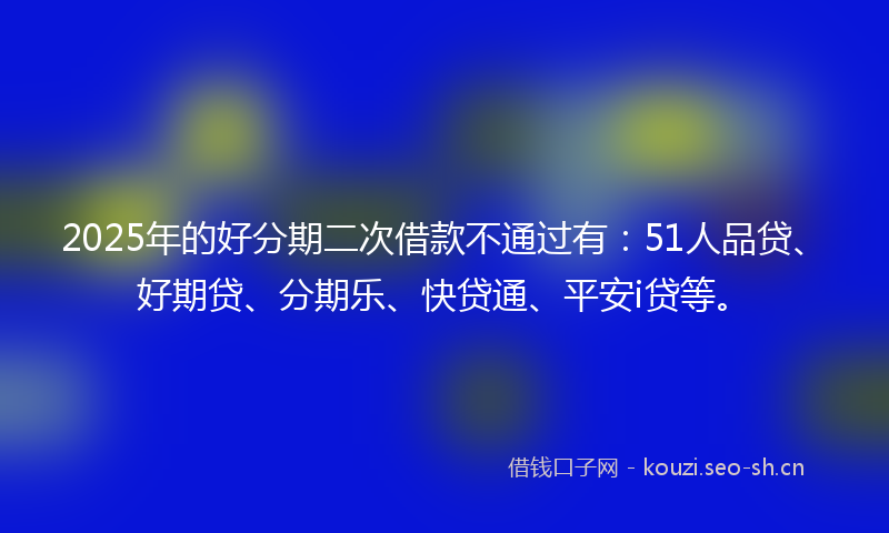 2025年的好分期二次借款不通过有：51人品贷、好期贷、分期乐、快贷通、平安i贷等。
