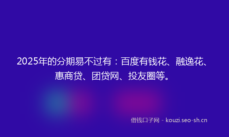 2025年的分期易不过有：百度有钱花、融逸花、惠商贷、团贷网、投友圈等。