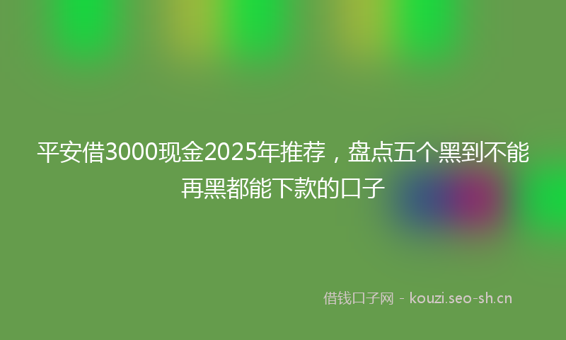 平安借3000现金2025年推荐，盘点五个黑到不能再黑都能下款的口子