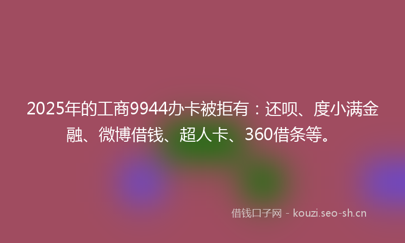2025年的工商9944办卡被拒有：还呗、度小满金融、微博借钱、超人卡、360借条等。