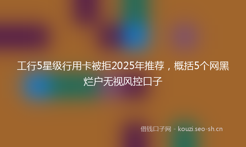 工行5星级行用卡被拒2025年推荐，概括5个网黑烂户无视风控口子
