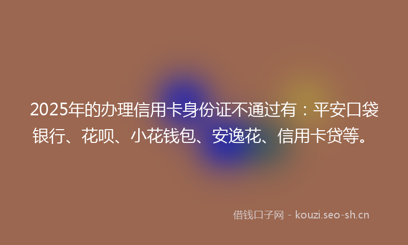 2025年的办理信用卡身份证不通过有：平安口袋银行、花呗、小花钱包、安逸花、信用卡贷等。