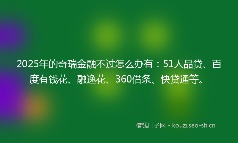 2025年的奇瑞金融不过怎么办有：51人品贷、百度有钱花、融逸花、360借条、快贷通等。