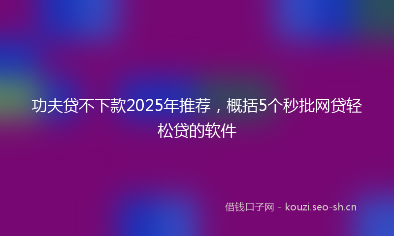 功夫贷不下款2025年推荐，概括5个秒批网贷轻松贷的软件