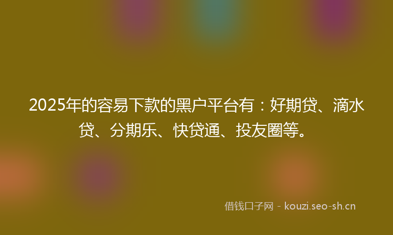 2025年的容易下款的黑户平台有：好期贷、滴水贷、分期乐、快贷通、投友圈等。