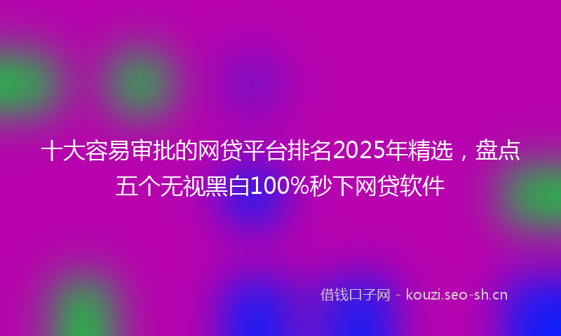 十大容易审批的网贷平台排名2025年精选，盘点五个无视黑白100%秒下网贷软件