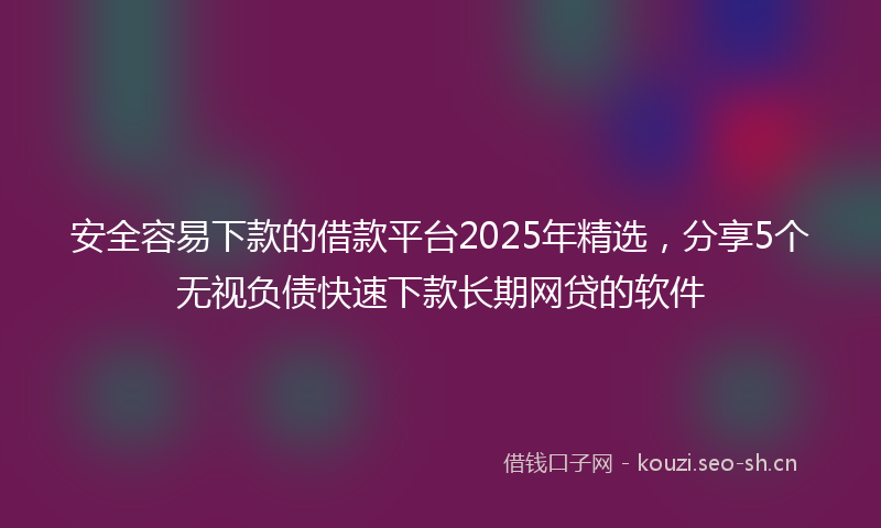 安全容易下款的借款平台2025年精选，分享5个无视负债快速下款长期网贷的软件