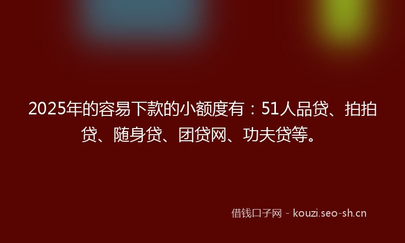 2025年的容易下款的小额度有：51人品贷、拍拍贷、随身贷、团贷网、功夫贷等。