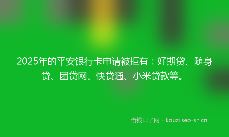 2025年的平安银行卡申请被拒有：好期贷、随身贷、团贷网、快贷通、小米贷款等。