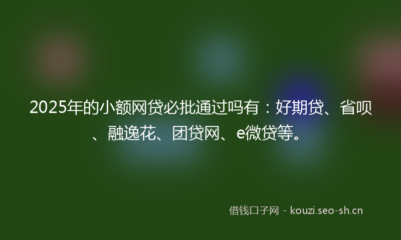 2025年的小额网贷必批通过吗有：好期贷、省呗、融逸花、团贷网、e微贷等。