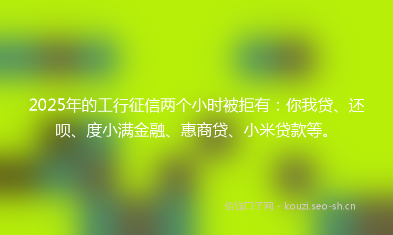 2025年的工行征信两个小时被拒有:你我贷、还呗、度小满金融、惠商贷、小米贷款等。