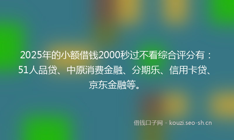 2025年的小额借钱2000秒过不看综合评分有：51人品贷、中原消费金融、分期乐、信用卡贷、京东金融等。