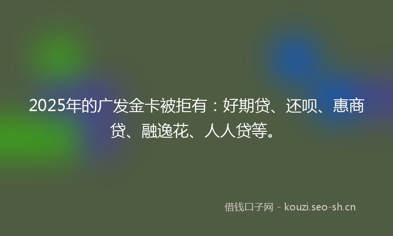 2025年的广发金卡被拒有：好期贷、还呗、惠商贷、融逸花、人人贷等。
