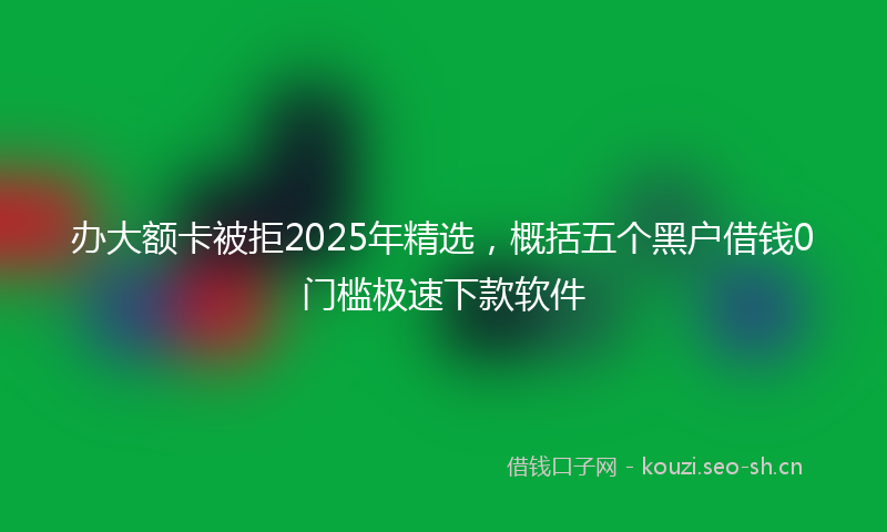 办大额卡被拒2025年精选，概括五个黑户借钱0门槛极速下款软件