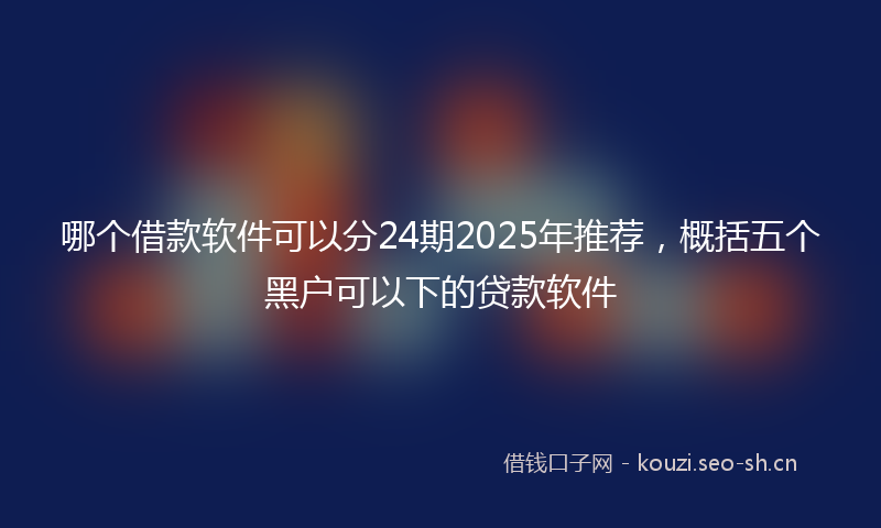 哪个借款软件可以分24期2025年推荐，概括五个黑户可以下的贷款软件