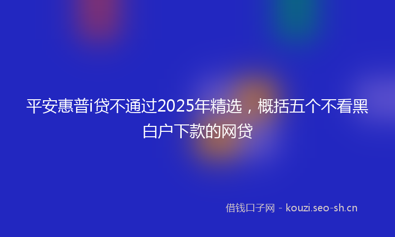 平安惠普i贷不通过2025年精选,概括五个不看黑白户下款的网贷