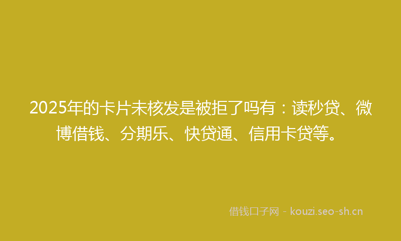 2025年的卡片未核发是被拒了吗有：读秒贷、微博借钱、分期乐、快贷通、信用卡贷等。