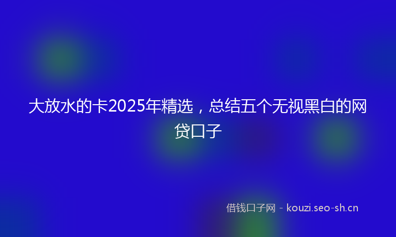 大放水的卡2025年精选，总结五个无视黑白的网贷口子