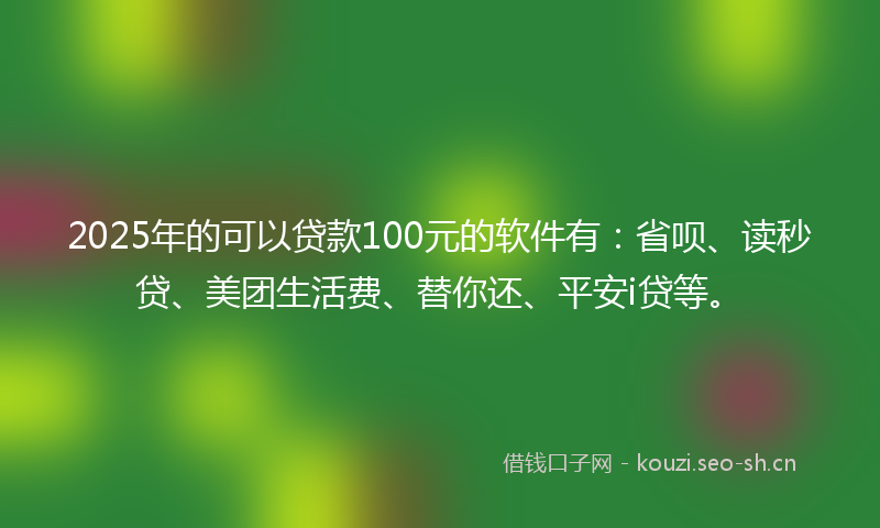 2025年的可以贷款100元的软件有：省呗、读秒贷、美团生活费、替你还、平安i贷等。