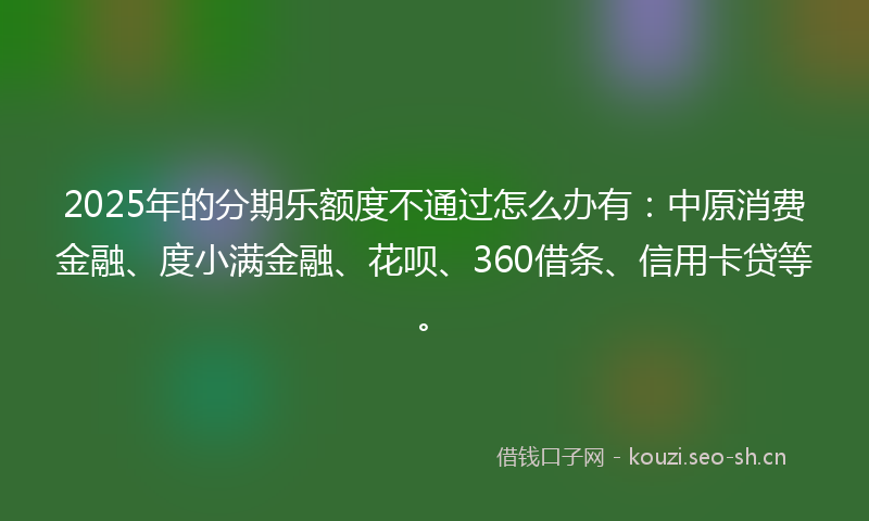 2025年的分期乐额度不通过怎么办有：中原消费金融、度小满金融、花呗、360借条、信用卡贷等。