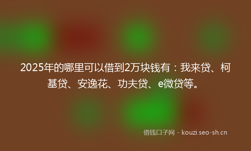 2025年的哪里可以借到2万块钱有:我来贷、柯基贷、安逸花、功夫贷、e微贷等。