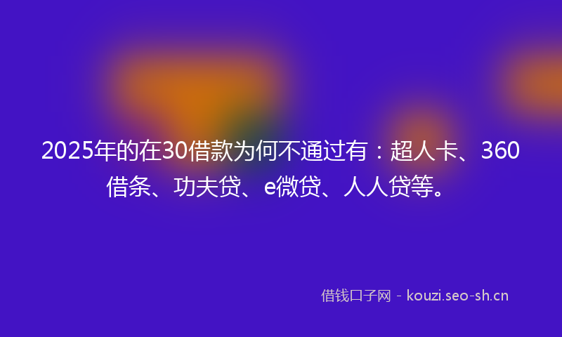 2025年的在30借款为何不通过有：超人卡、360借条、功夫贷、e微贷、人人贷等。