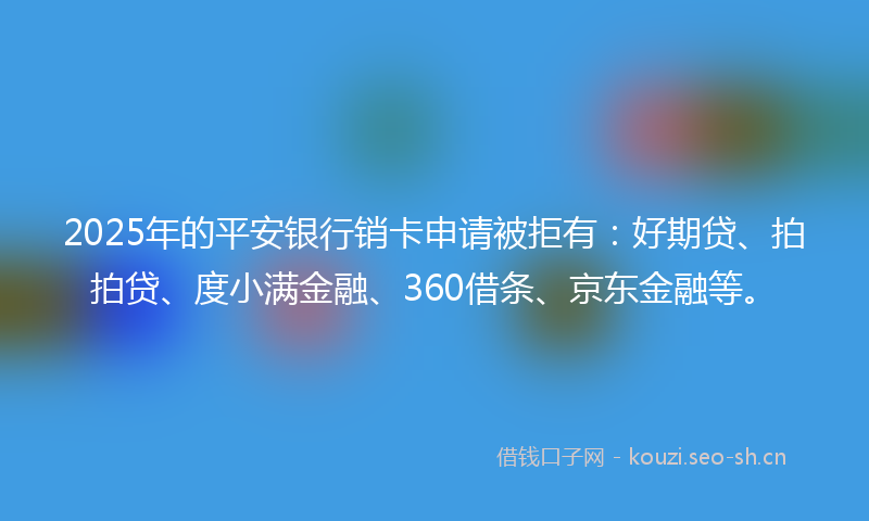 2025年的平安银行销卡申请被拒有：好期贷、拍拍贷、度小满金融、360借条、京东金融等。