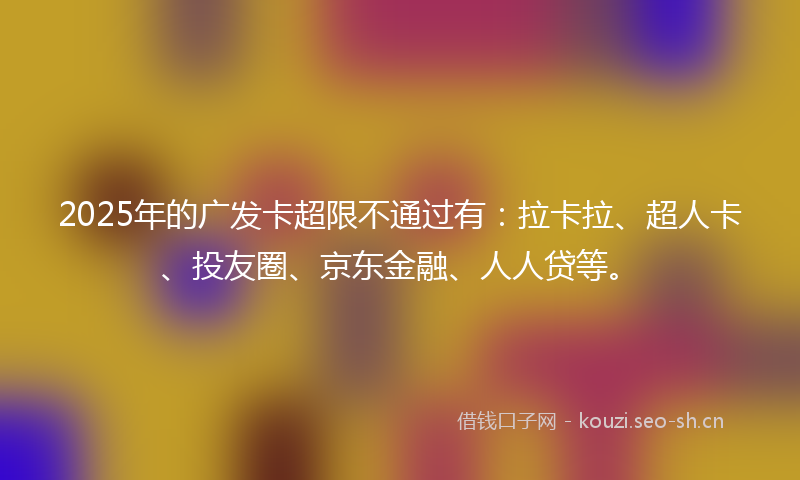 2025年的广发卡超限不通过有：拉卡拉、超人卡、投友圈、京东金融、人人贷等。