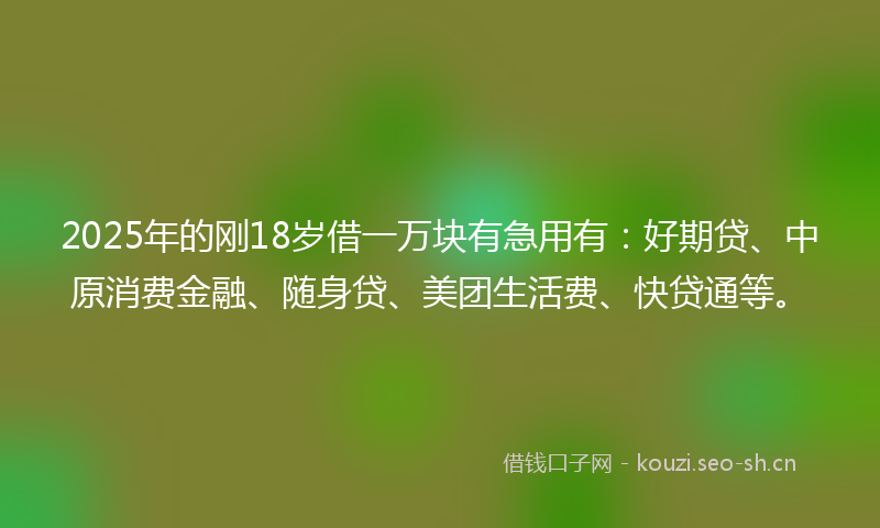 2025年的刚18岁借一万块有急用有：好期贷、中原消费金融、随身贷、美团生活费、快贷通等。