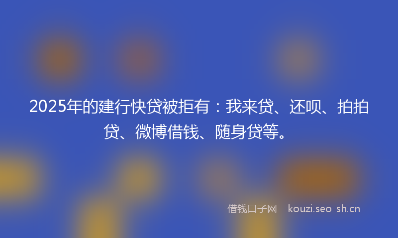 2025年的建行快贷被拒有:我来贷、还呗、拍拍贷、微博借钱、随身贷等。