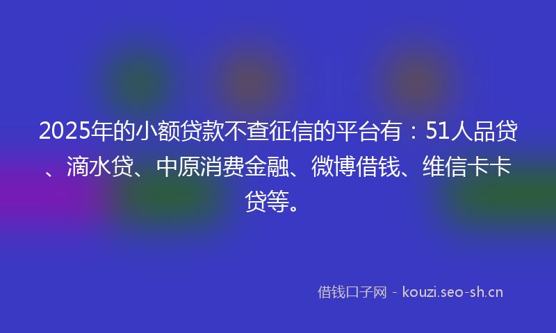 2025年的小额贷款不查征信的平台有：51人品贷、滴水贷、中原消费金融、微博借钱、维信卡卡贷等。