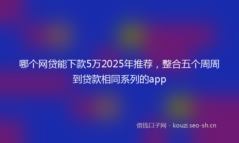 哪个网贷能下款5万2025年推荐，整合五个周周到贷款相同系列的app