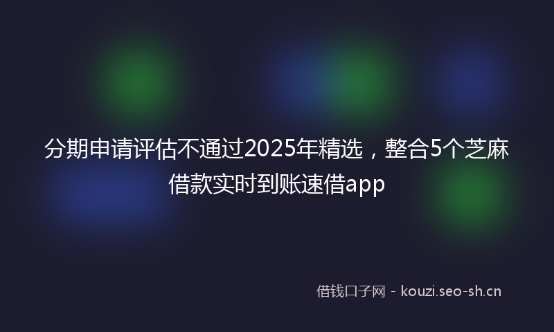 分期申请评估不通过2025年精选，整合5个芝麻借款实时到账速借app