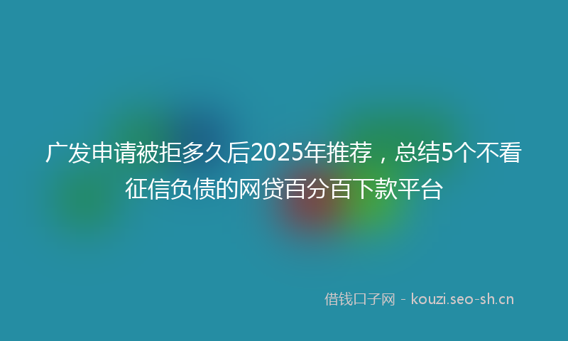 广发申请被拒多久后2025年推荐，总结5个不看征信负债的网贷百分百下款平台