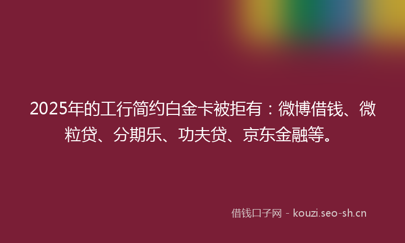 2025年的工行简约白金卡被拒有：微博借钱、微粒贷、分期乐、功夫贷、京东金融等。