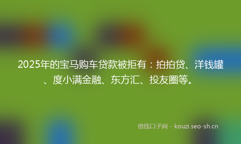 2025年的宝马购车贷款被拒有：拍拍贷、洋钱罐、度小满金融、东方汇、投友圈等。
