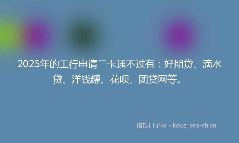 2025年的工行申请二卡通不过有：好期贷、滴水贷、洋钱罐、花呗、团贷网等。