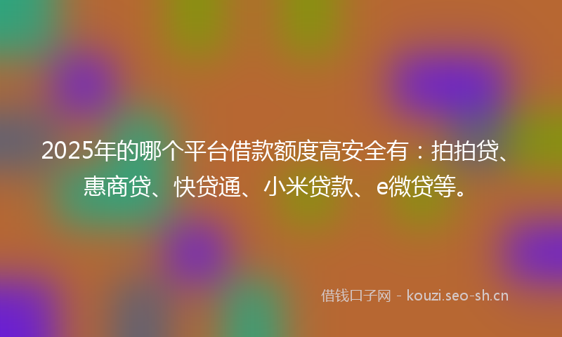 2025年的哪个平台借款额度高安全有：拍拍贷、惠商贷、快贷通、小米贷款、e微贷等。