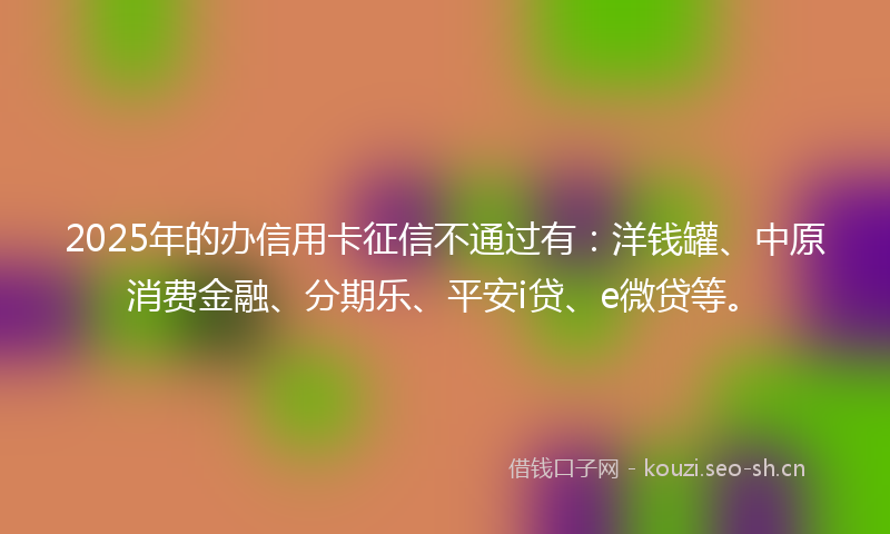 2025年的办信用卡征信不通过有：洋钱罐、中原消费金融、分期乐、平安i贷、e微贷等。
