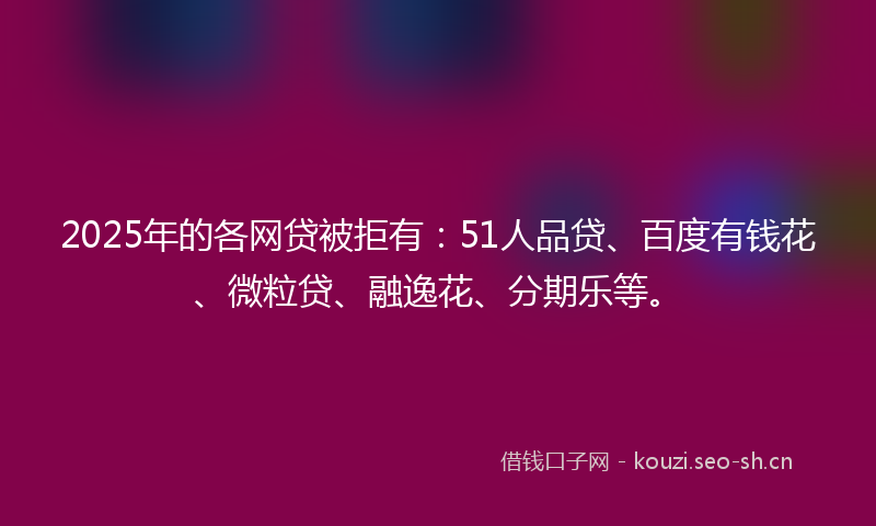 2025年的各网贷被拒有:51人品贷、百度有钱花、微粒贷、融逸花、分期乐等。