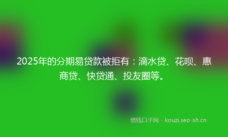2025年的分期易贷款被拒有：滴水贷、花呗、惠商贷、快贷通、投友圈等。
