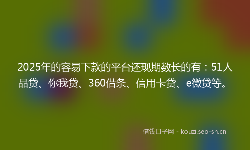 2025年的容易下款的平台还现期数长的有：51人品贷、你我贷、360借条、信用卡贷、e微贷等。
