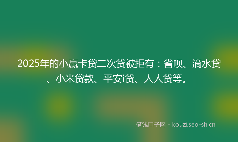 2025年的小赢卡贷二次贷被拒有：省呗、滴水贷、小米贷款、平安i贷、人人贷等。