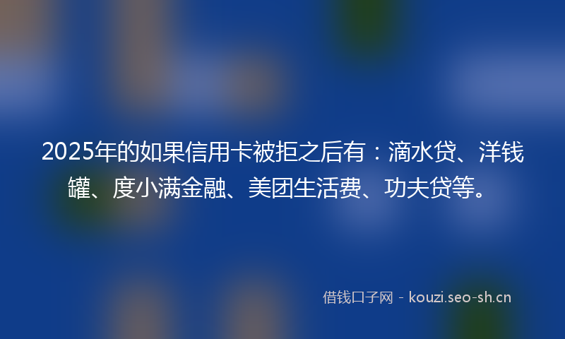 2025年的如果信用卡被拒之后有：滴水贷、洋钱罐、度小满金融、美团生活费、功夫贷等。